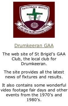 Drumkeeran GAA The web site of St Brigid’s GAA Club, the local club for Drumkeeran. The site provides all the latest news of fixtures and results. It also contains some wonderful video footage fair days and other events from the 1970’s and 1980’s.