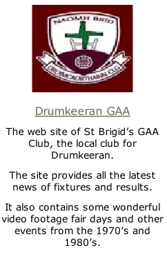
Drumkeeran GAA
The web site of St Brigid’s GAA Club, the local club for Drumkeeran.
The site provides all the latest news of fixtures and results.
It also contains some wonderful video footage fair days and other events from the 1970’s and 1980’s.